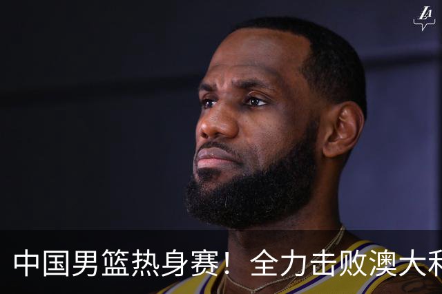 中国男篮热身赛！全力击败澳大利亚，郭士强打造双塔，央视直播